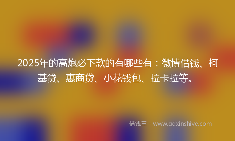 2025年的高炮必下款的有哪些有：微博借钱、柯基贷、惠商贷、小花钱包、拉卡拉等。