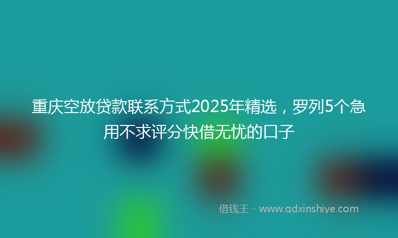 重庆空放贷款联系方式2025年精选，罗列5个急用不求评分快借无忧的口子
