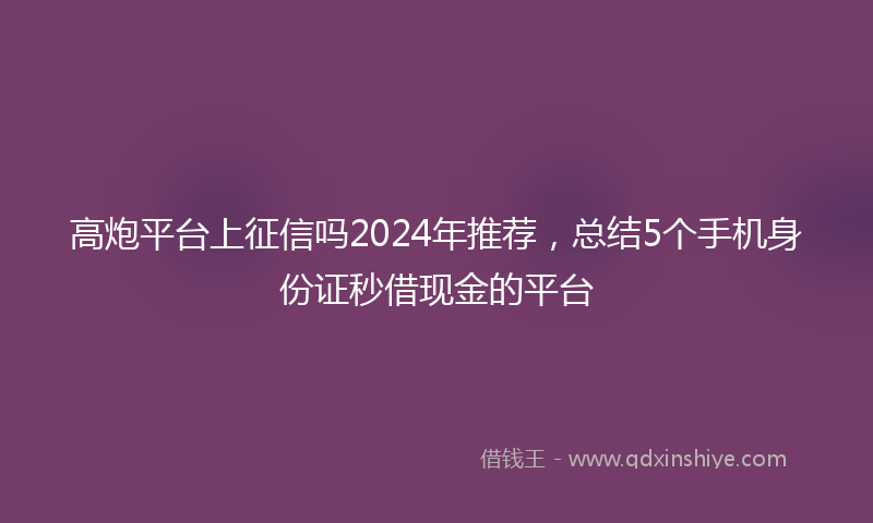 高炮平台上征信吗2024年推荐，总结5个手机身份证秒借现金的平台