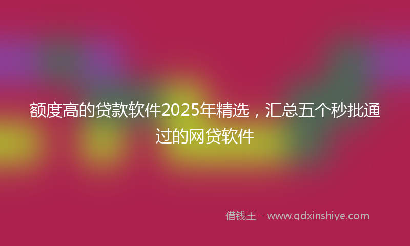 额度高的贷款软件2025年精选，汇总五个秒批通过的网贷软件