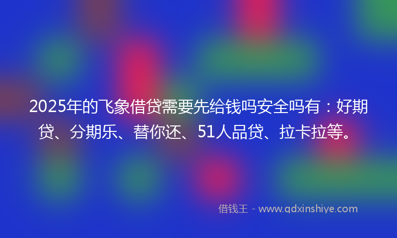 2025年的飞象借贷需要先给钱吗安全吗有：好期贷、分期乐、替你还、51人品贷、拉卡拉等。