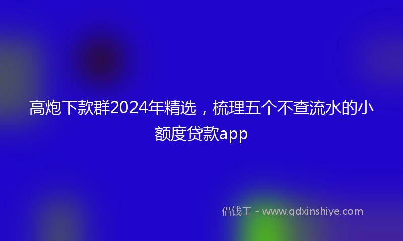 高炮下款群2024年精选，梳理五个不查流水的小额度贷款app