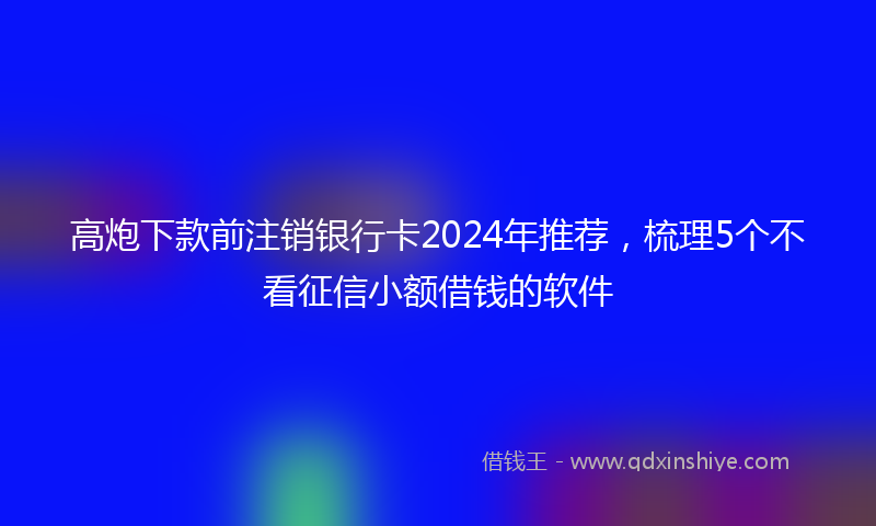 高炮下款前注销银行卡2024年推荐，梳理5个不看征信小额借钱的软件