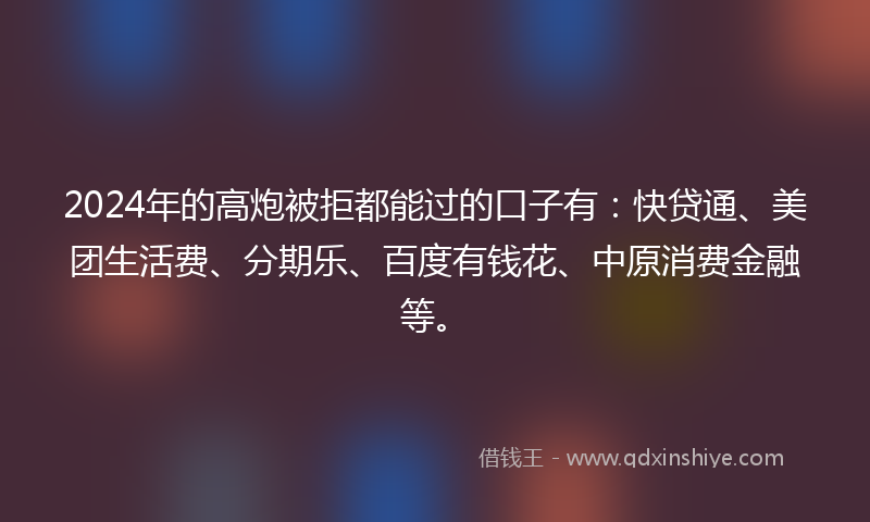 2024年的高炮被拒都能过的口子有：快贷通、美团生活费、分期乐、百度有钱花、中原消费金融等。