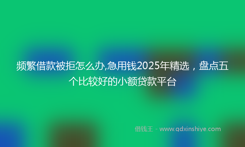 频繁借款被拒怎么办,急用钱2025年精选，盘点五个比较好的小额贷款平台