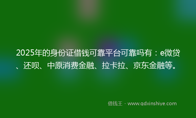 2025年的身份证借钱可靠平台可靠吗有：e微贷、还呗、中原消费金融、拉卡拉、京东金融等。