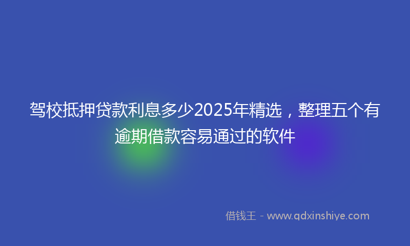 驾校抵押贷款利息多少2025年精选，整理五个有逾期借款容易通过的软件