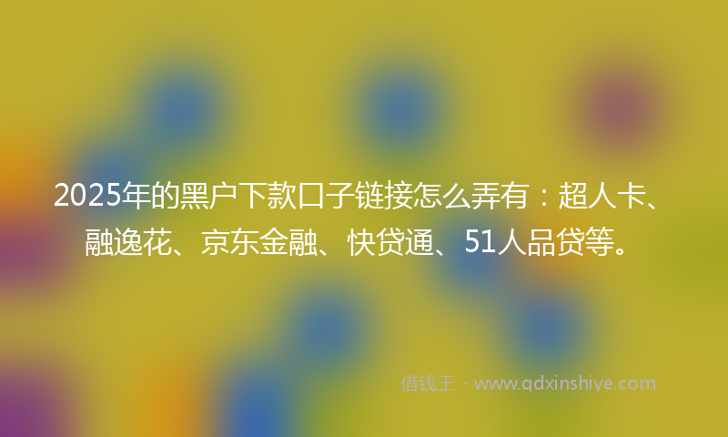 2025年的黑户下款口子链接怎么弄有：超人卡、融逸花、京东金融、快贷通、51人品贷等。