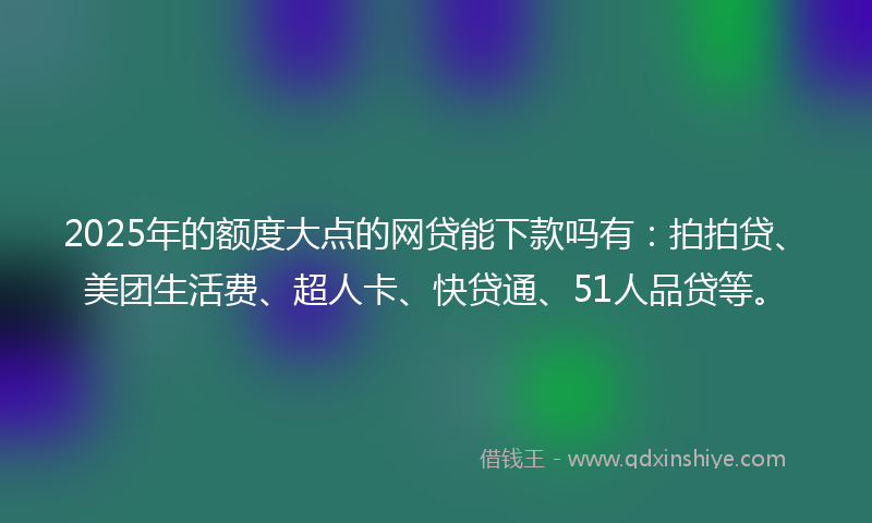 2025年的额度大点的网贷能下款吗有：拍拍贷、美团生活费、超人卡、快贷通、51人品贷等。