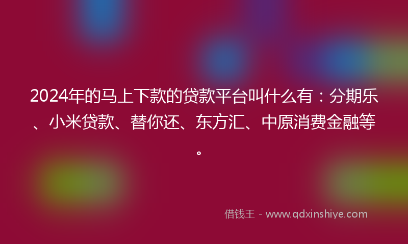 2024年的马上下款的贷款平台叫什么有：分期乐、小米贷款、替你还、东方汇、中原消费金融等。