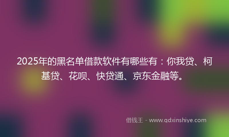 2025年的黑名单借款软件有哪些有：你我贷、柯基贷、花呗、快贷通、京东金融等。