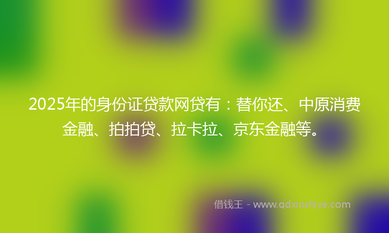 2025年的身份证贷款网贷有：替你还、中原消费金融、拍拍贷、拉卡拉、京东金融等。