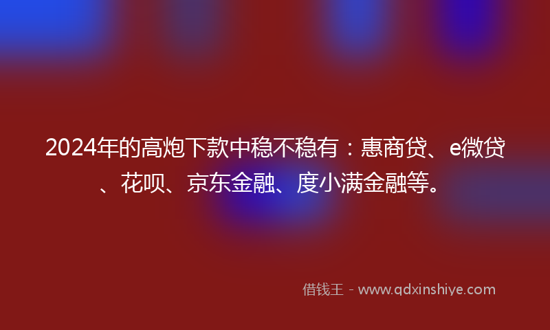 2024年的高炮下款中稳不稳有：惠商贷、e微贷、花呗、京东金融、度小满金融等。