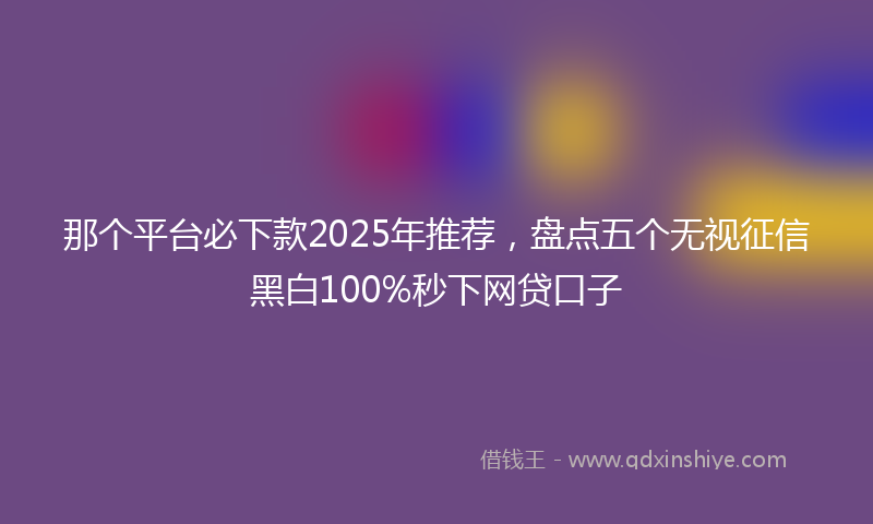 那个平台必下款2025年推荐，盘点五个无视征信黑白100%秒下网贷口子