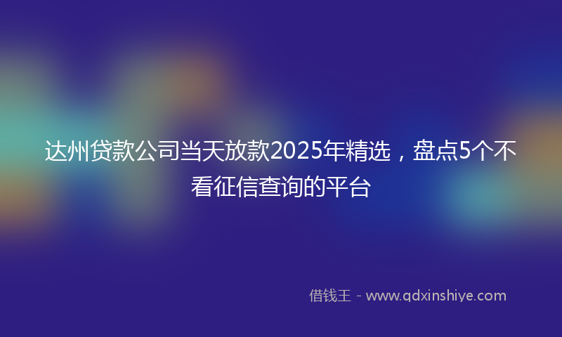达州贷款公司当天放款2025年精选，盘点5个不看征信查询的平台