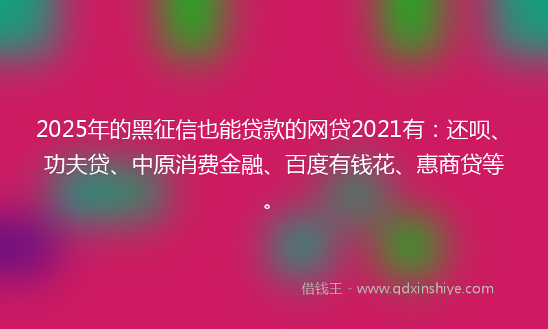 2025年的黑征信也能贷款的网贷2021有：还呗、功夫贷、中原消费金融、百度有钱花、惠商贷等。