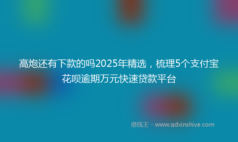 高炮还有下款的吗2025年精选，梳理5个支付宝花呗逾期万元快速贷款平台