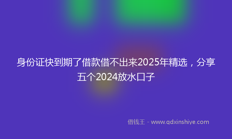 身份证快到期了借款借不出来2025年精选，分享五个2024放水口子