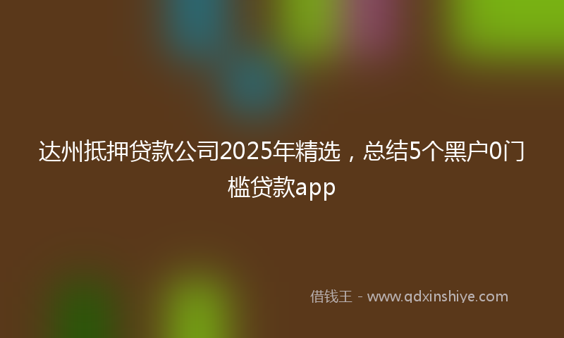 达州抵押贷款公司2025年精选，总结5个黑户0门槛贷款app