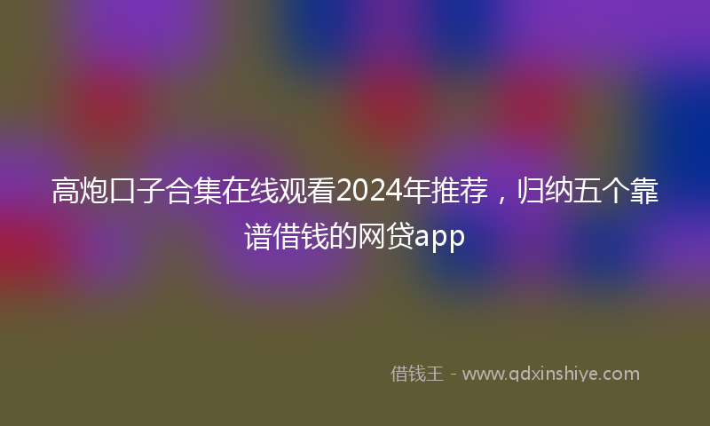 高炮口子合集在线观看2024年推荐，归纳五个靠谱借钱的网贷app
