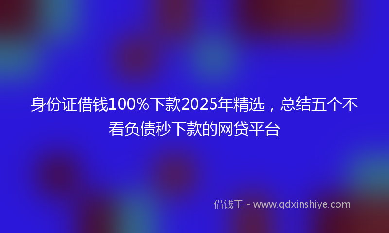 身份证借钱100%下款2025年精选，总结五个不看负债秒下款的网贷平台