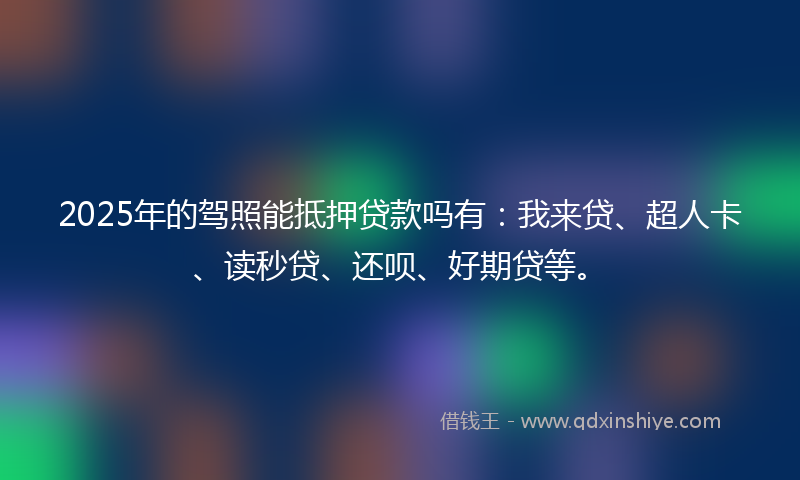 2025年的驾照能抵押贷款吗有：我来贷、超人卡、读秒贷、还呗、好期贷等。