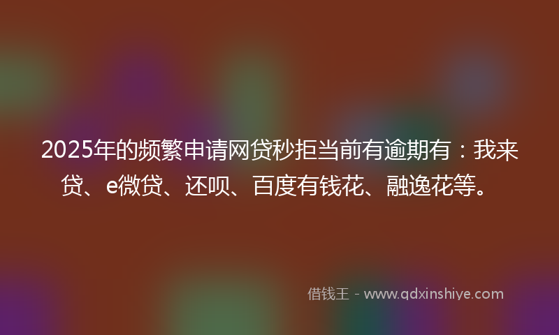 2025年的频繁申请网贷秒拒当前有逾期有：我来贷、e微贷、还呗、百度有钱花、融逸花等。