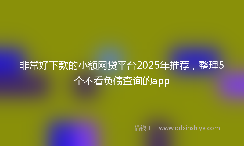 非常好下款的小额网贷平台2025年推荐，整理5个不看负债查询的app