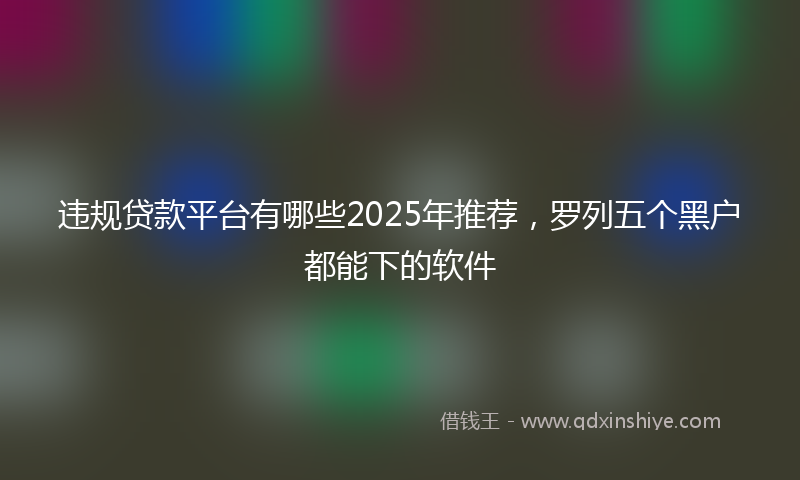 违规贷款平台有哪些2025年推荐，罗列五个黑户都能下的软件