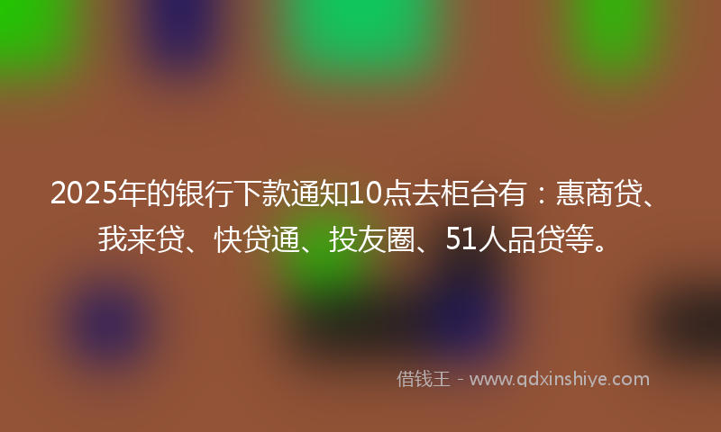 2025年的银行下款通知10点去柜台有：惠商贷、我来贷、快贷通、投友圈、51人品贷等。