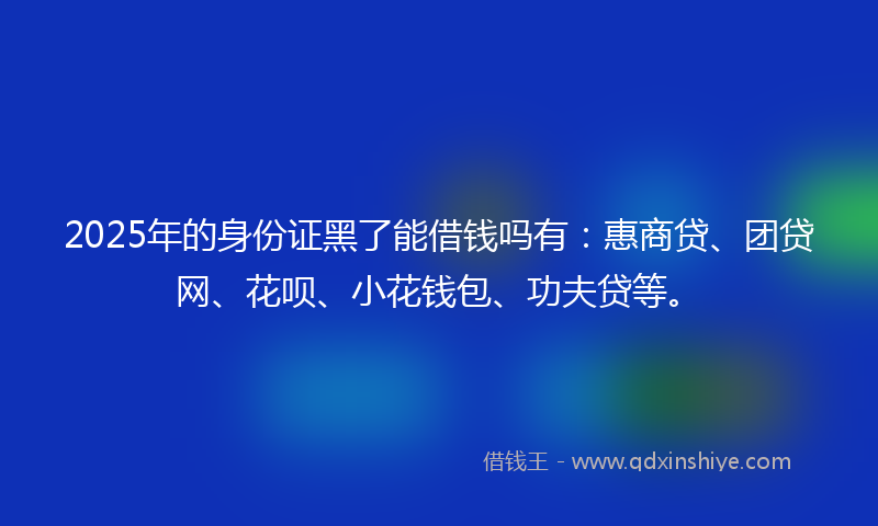 2025年的身份证黑了能借钱吗有：惠商贷、团贷网、花呗、小花钱包、功夫贷等。