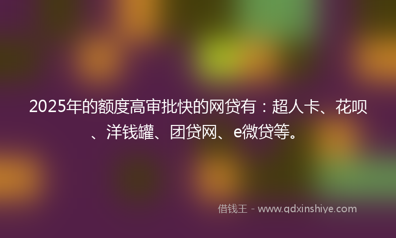 2025年的额度高审批快的网贷有：超人卡、花呗、洋钱罐、团贷网、e微贷等。