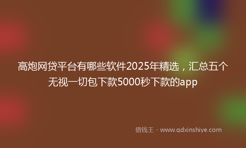 高炮网贷平台有哪些软件2025年精选，汇总五个无视一切包下款5000秒下款的app