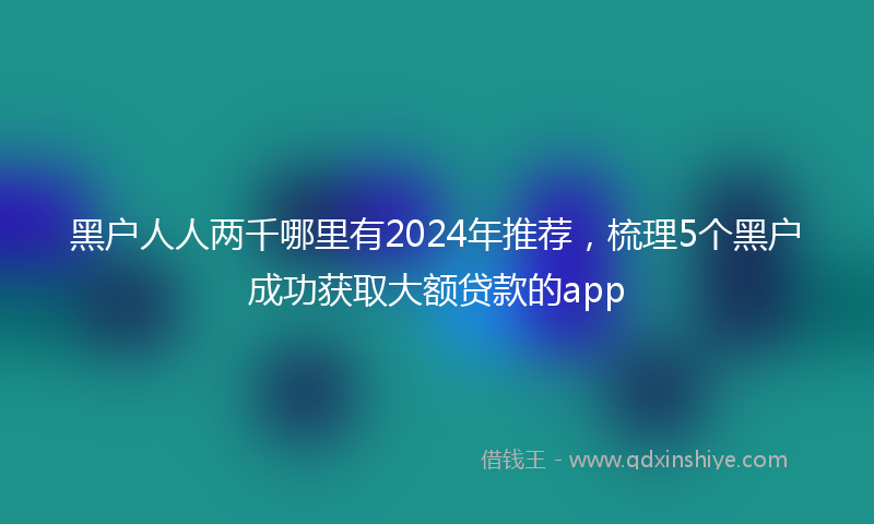 黑户人人两千哪里有2024年推荐，梳理5个黑户成功获取大额贷款的app