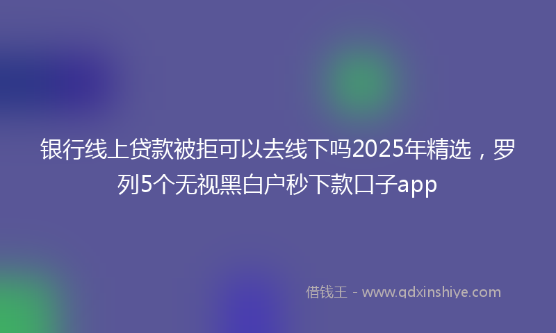 银行线上贷款被拒可以去线下吗2025年精选，罗列5个无视黑白户秒下款口子app