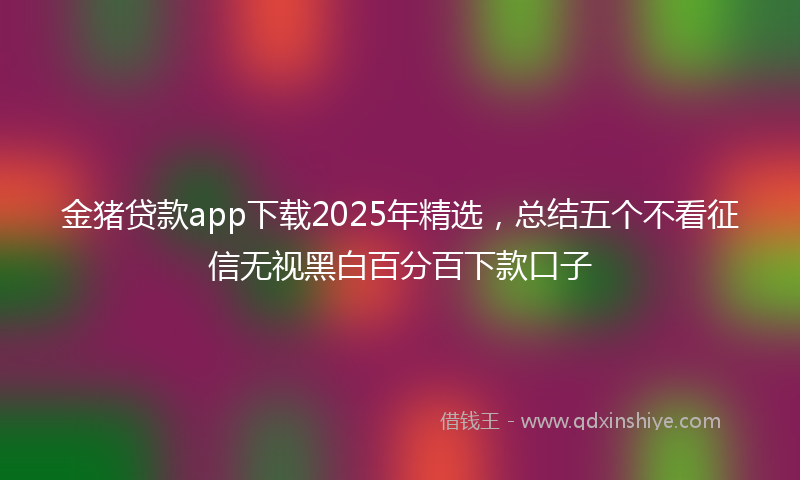 金猪贷款app下载2025年精选，总结五个不看征信无视黑白百分百下款口子