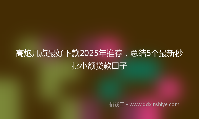 高炮几点最好下款2025年推荐，总结5个最新秒批小额贷款口子