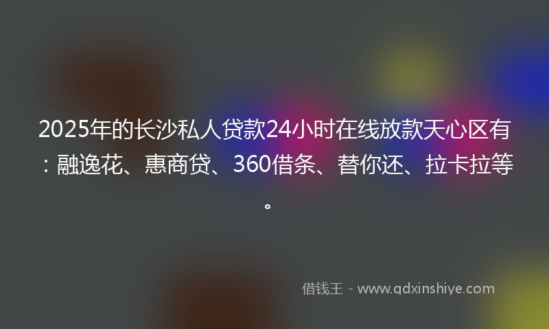 2025年的长沙私人贷款24小时在线放款天心区有：融逸花、惠商贷、360借条、替你还、拉卡拉等。