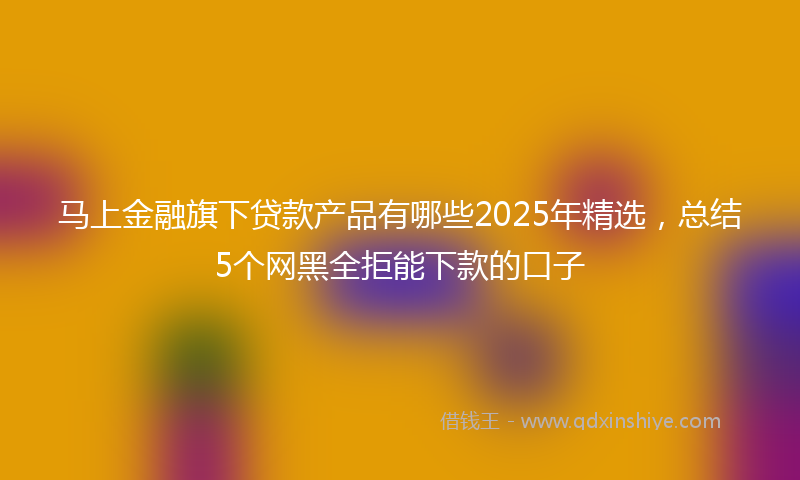 马上金融旗下贷款产品有哪些2025年精选，总结5个网黑全拒能下款的口子