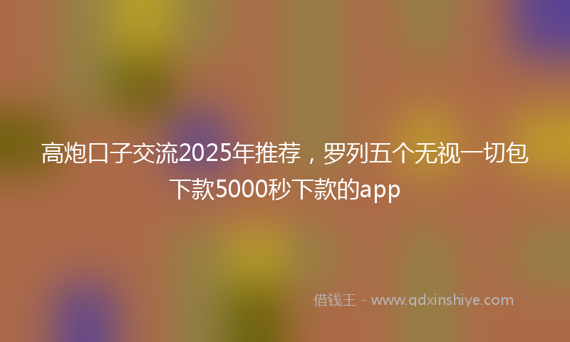 高炮口子交流2025年推荐，罗列五个无视一切包下款5000秒下款的app