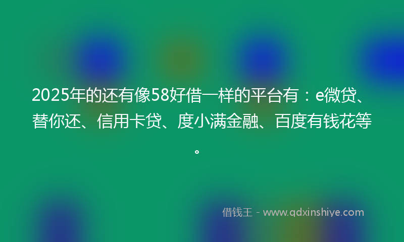 2025年的还有像58好借一样的平台有：e微贷、替你还、信用卡贷、度小满金融、百度有钱花等。