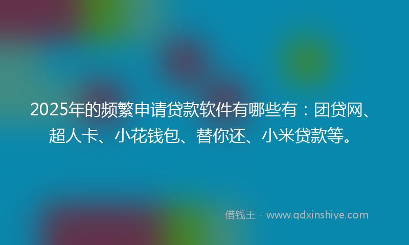 2025年的频繁申请贷款软件有哪些有：团贷网、超人卡、小花钱包、替你还、小米贷款等。