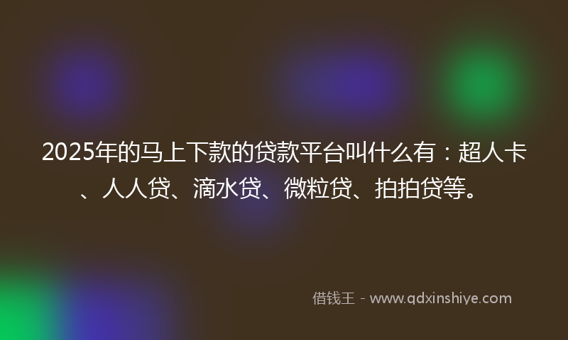 2025年的马上下款的贷款平台叫什么有：超人卡、人人贷、滴水贷、微粒贷、拍拍贷等。
