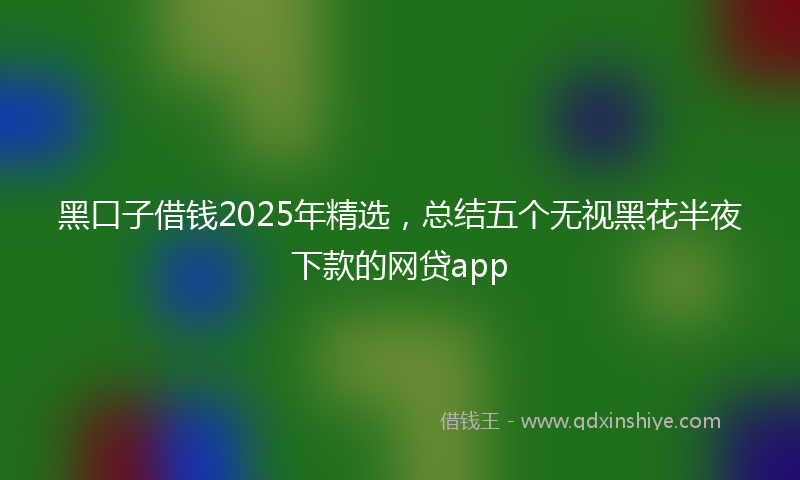 黑口子借钱2025年精选，总结五个无视黑花半夜下款的网贷app