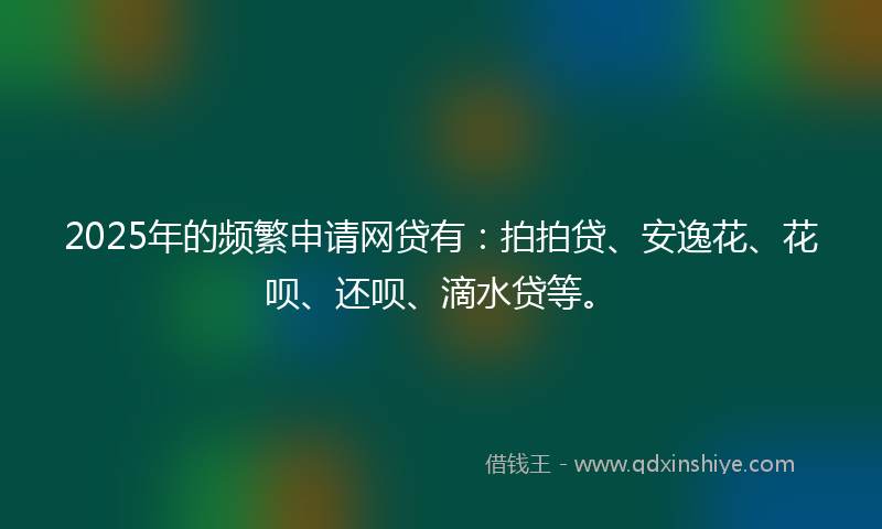2025年的频繁申请网贷有：拍拍贷、安逸花、花呗、还呗、滴水贷等。