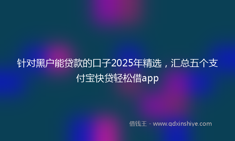 针对黑户能贷款的口子2025年精选，汇总五个支付宝快贷轻松借app