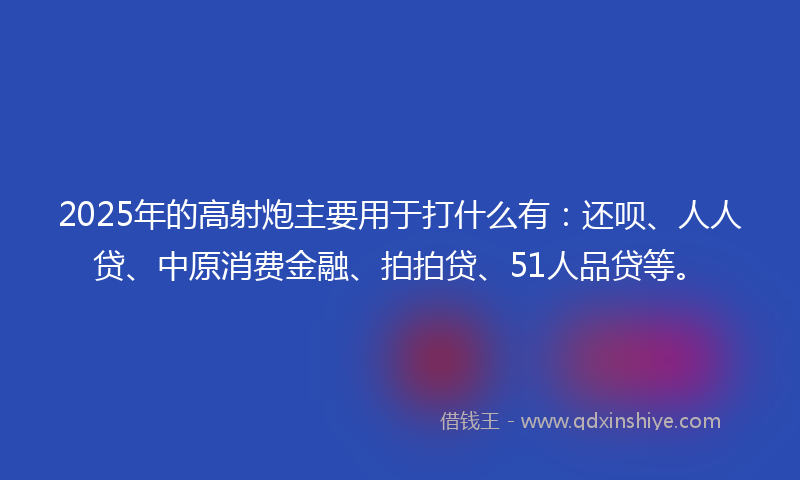 2025年的高射炮主要用于打什么有：还呗、人人贷、中原消费金融、拍拍贷、51人品贷等。