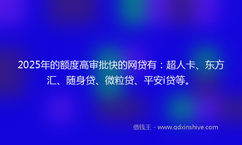 2025年的额度高审批快的网贷有：超人卡、东方汇、随身贷、微粒贷、平安i贷等。