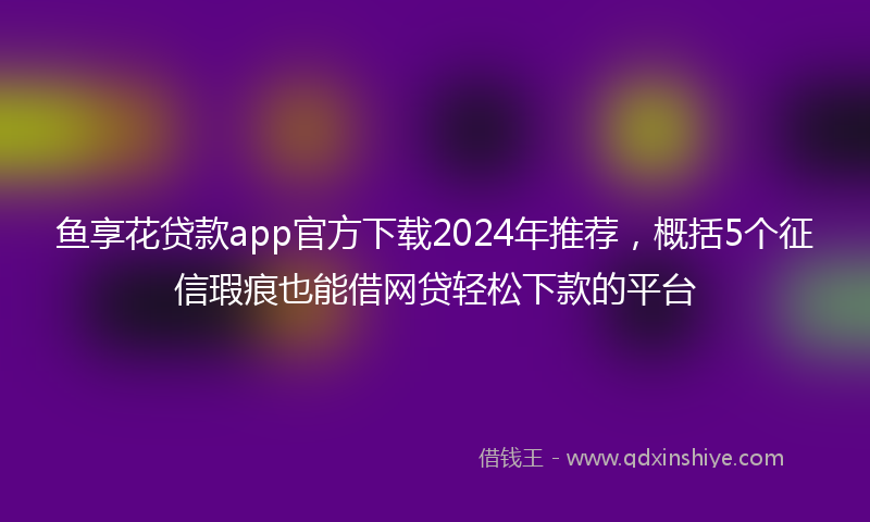 鱼享花贷款app官方下载2024年推荐，概括5个征信瑕疵也能借网贷轻松下款的平台