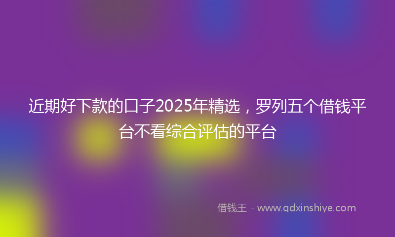 近期好下款的口子2025年精选，罗列五个借钱平台不看综合评估的平台